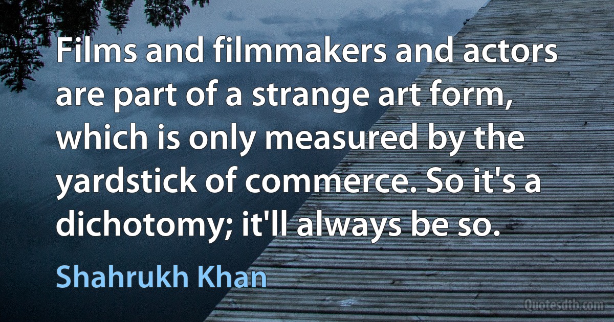 Films and filmmakers and actors are part of a strange art form, which is only measured by the yardstick of commerce. So it's a dichotomy; it'll always be so. (Shahrukh Khan)