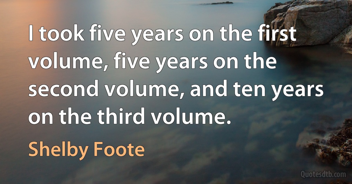 I took five years on the first volume, five years on the second volume, and ten years on the third volume. (Shelby Foote)