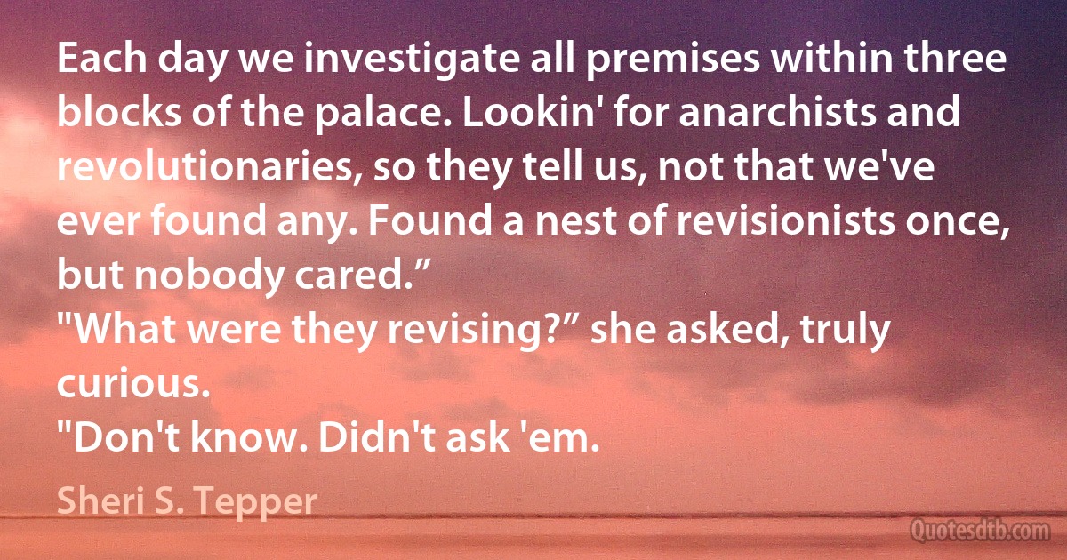 Each day we investigate all premises within three blocks of the palace. Lookin' for anarchists and revolutionaries, so they tell us, not that we've ever found any. Found a nest of revisionists once, but nobody cared.”
"What were they revising?” she asked, truly curious.
"Don't know. Didn't ask 'em. (Sheri S. Tepper)