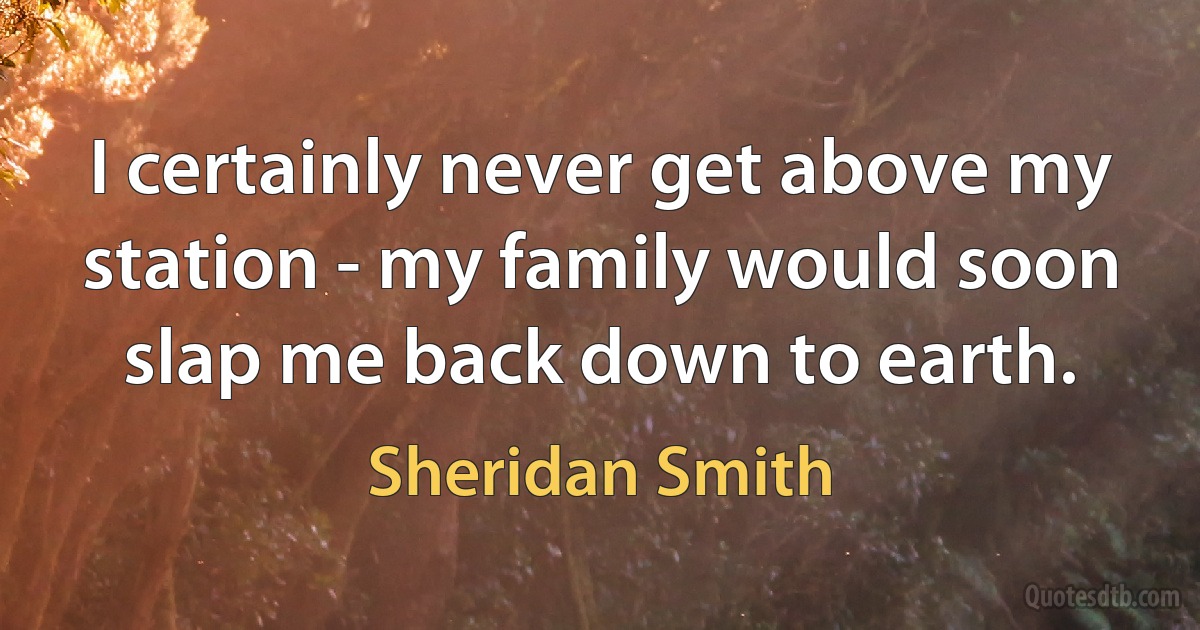 I certainly never get above my station - my family would soon slap me back down to earth. (Sheridan Smith)