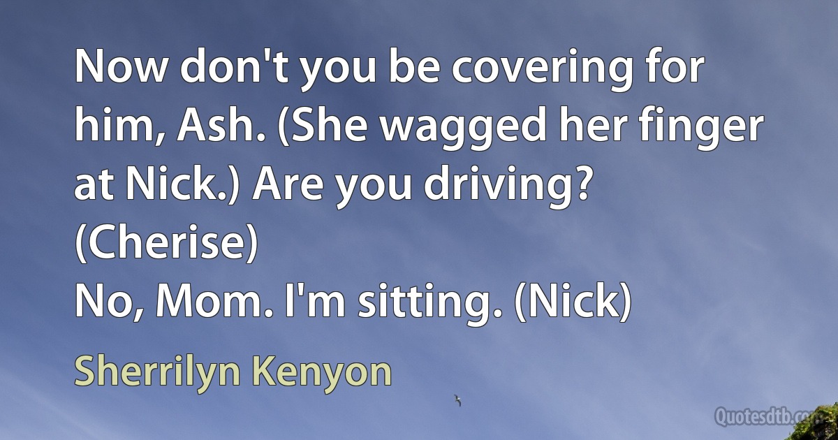 Now don't you be covering for him, Ash. (She wagged her finger at Nick.) Are you driving? (Cherise)
No, Mom. I'm sitting. (Nick) (Sherrilyn Kenyon)