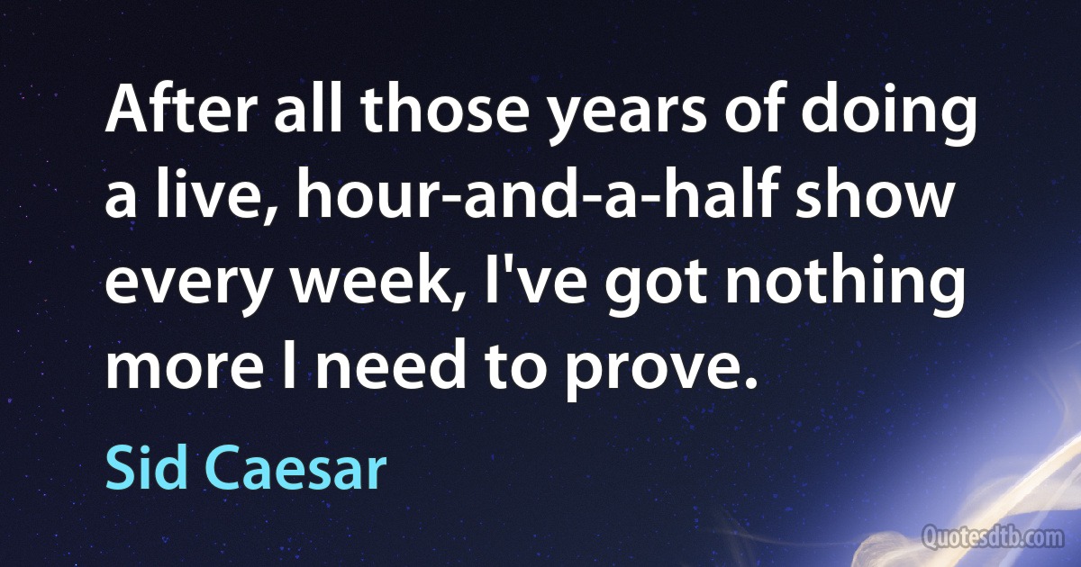 After all those years of doing a live, hour-and-a-half show every week, I've got nothing more I need to prove. (Sid Caesar)