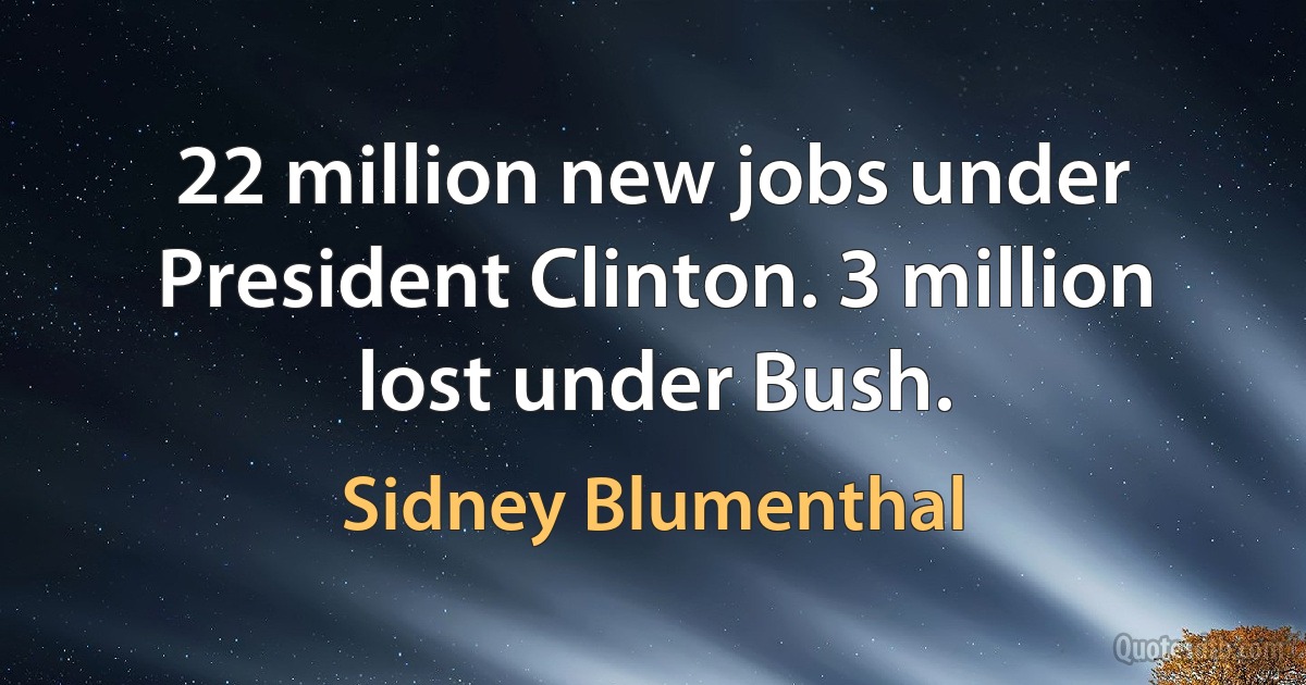 22 million new jobs under President Clinton. 3 million lost under Bush. (Sidney Blumenthal)