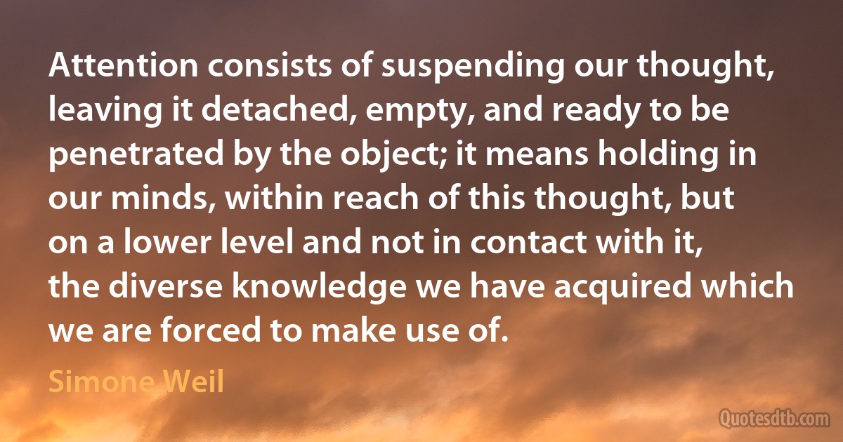 Attention consists of suspending our thought, leaving it detached, empty, and ready to be penetrated by the object; it means holding in our minds, within reach of this thought, but on a lower level and not in contact with it, the diverse knowledge we have acquired which we are forced to make use of. (Simone Weil)