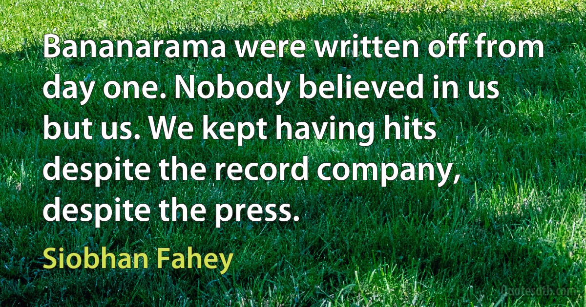 Bananarama were written off from day one. Nobody believed in us but us. We kept having hits despite the record company, despite the press. (Siobhan Fahey)