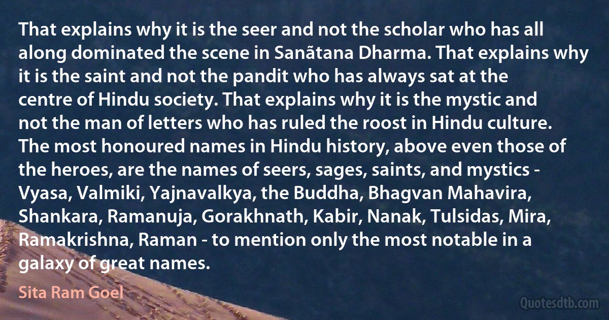 That explains why it is the seer and not the scholar who has all along dominated the scene in Sanãtana Dharma. That explains why it is the saint and not the pandit who has always sat at the centre of Hindu society. That explains why it is the mystic and not the man of letters who has ruled the roost in Hindu culture. The most honoured names in Hindu history, above even those of the heroes, are the names of seers, sages, saints, and mystics - Vyasa, Valmiki, Yajnavalkya, the Buddha, Bhagvan Mahavira, Shankara, Ramanuja, Gorakhnath, Kabir, Nanak, Tulsidas, Mira, Ramakrishna, Raman - to mention only the most notable in a galaxy of great names. (Sita Ram Goel)