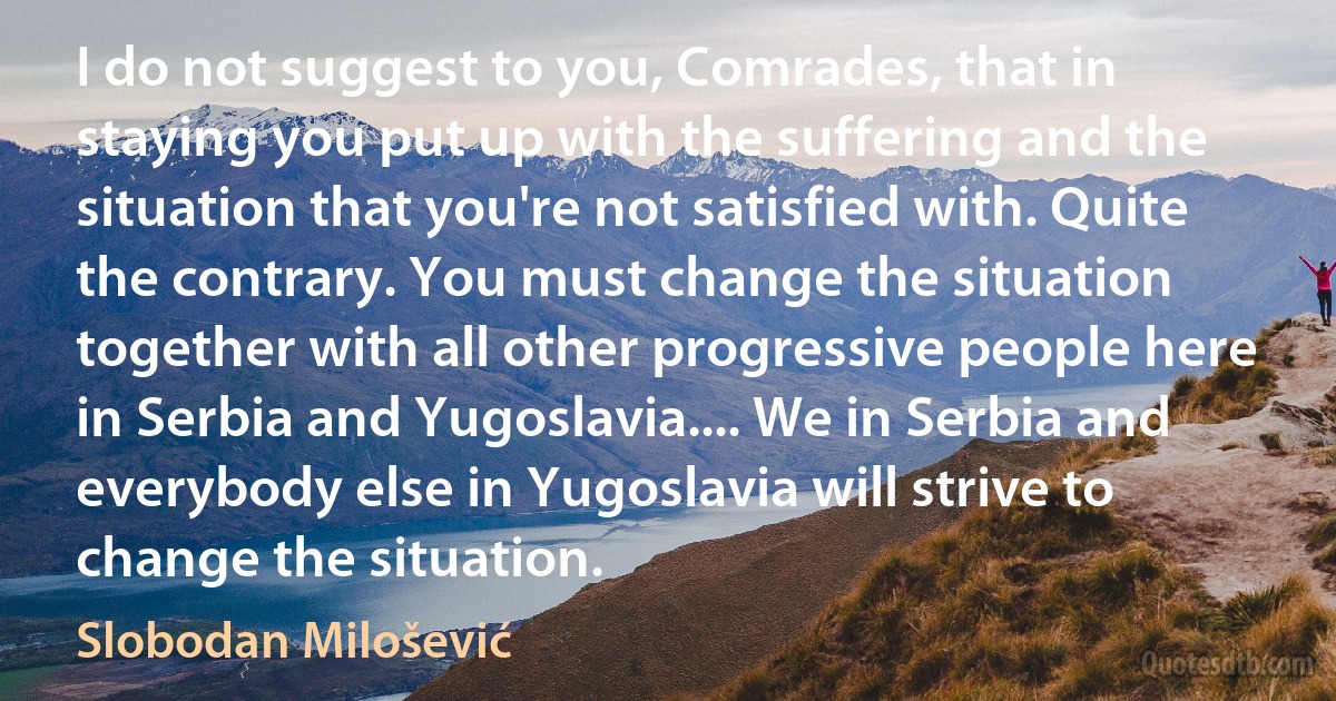 I do not suggest to you, Comrades, that in staying you put up with the suffering and the situation that you're not satisfied with. Quite the contrary. You must change the situation together with all other progressive people here in Serbia and Yugoslavia.... We in Serbia and everybody else in Yugoslavia will strive to change the situation. (Slobodan Milošević)