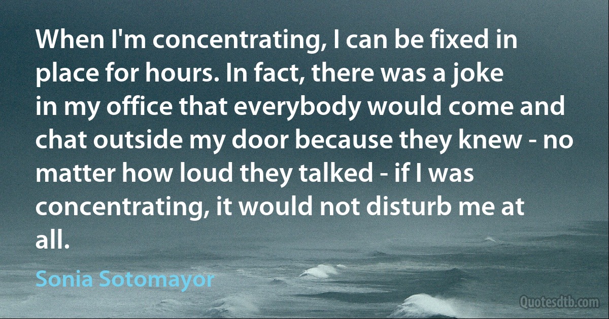 When I'm concentrating, I can be fixed in place for hours. In fact, there was a joke in my office that everybody would come and chat outside my door because they knew - no matter how loud they talked - if I was concentrating, it would not disturb me at all. (Sonia Sotomayor)