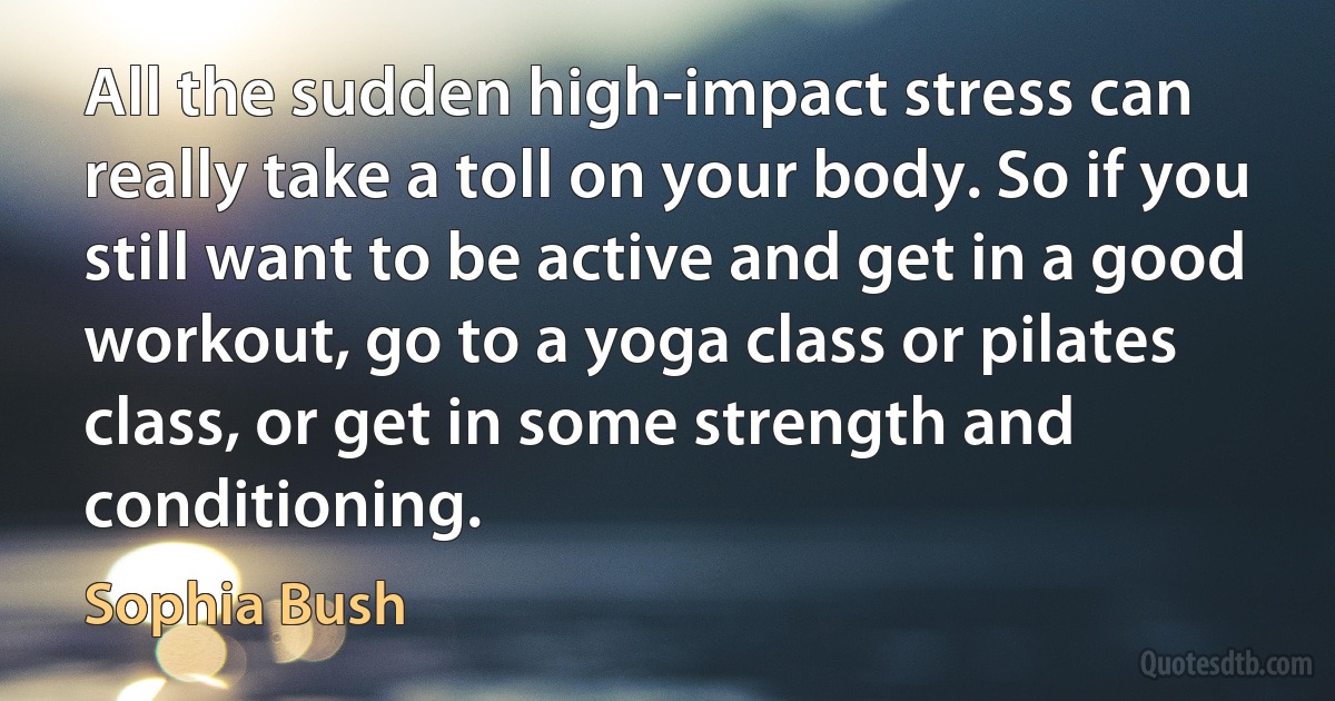 All the sudden high-impact stress can really take a toll on your body. So if you still want to be active and get in a good workout, go to a yoga class or pilates class, or get in some strength and conditioning. (Sophia Bush)