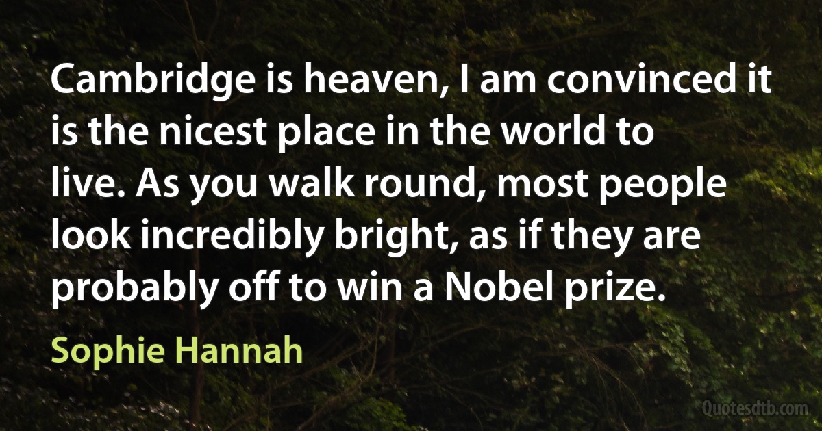 Cambridge is heaven, I am convinced it is the nicest place in the world to live. As you walk round, most people look incredibly bright, as if they are probably off to win a Nobel prize. (Sophie Hannah)