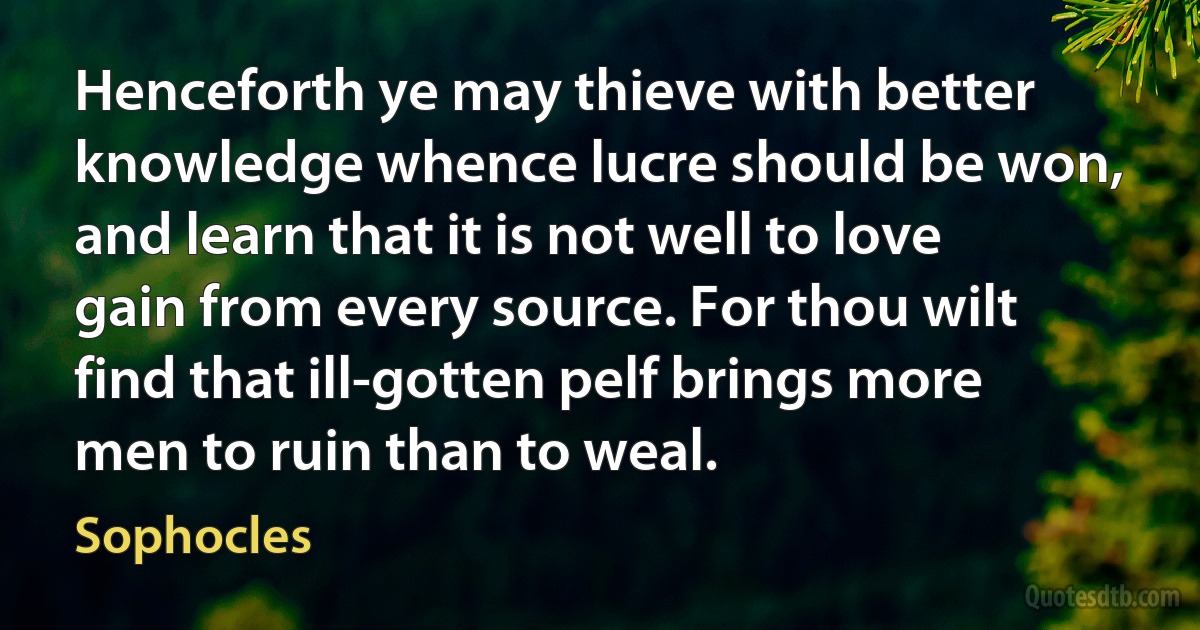 Henceforth ye may thieve with better knowledge whence lucre should be won, and learn that it is not well to love gain from every source. For thou wilt find that ill-gotten pelf brings more men to ruin than to weal. (Sophocles)