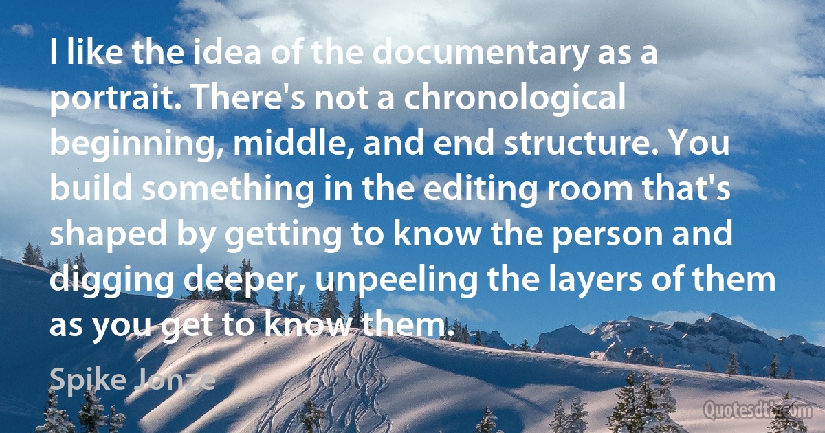 I like the idea of the documentary as a portrait. There's not a chronological beginning, middle, and end structure. You build something in the editing room that's shaped by getting to know the person and digging deeper, unpeeling the layers of them as you get to know them. (Spike Jonze)