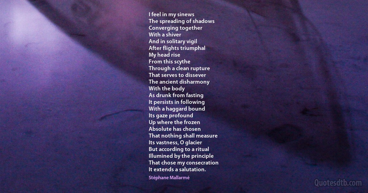 I feel in my sinews
The spreading of shadows
Converging together
With a shiver
And in solitary vigil
After flights triumphal
My head rise
From this scythe
Through a clean rupture
That serves to dissever
The ancient disharmony
With the body
As drunk from fasting
It persists in following
With a haggard bound
Its gaze profound
Up where the frozen
Absolute has chosen
That nothing shall measure
Its vastness, O glacier
But according to a ritual
Illumined by the principle
That chose my consecration
It extends a salutation. (Stéphane Mallarmé)