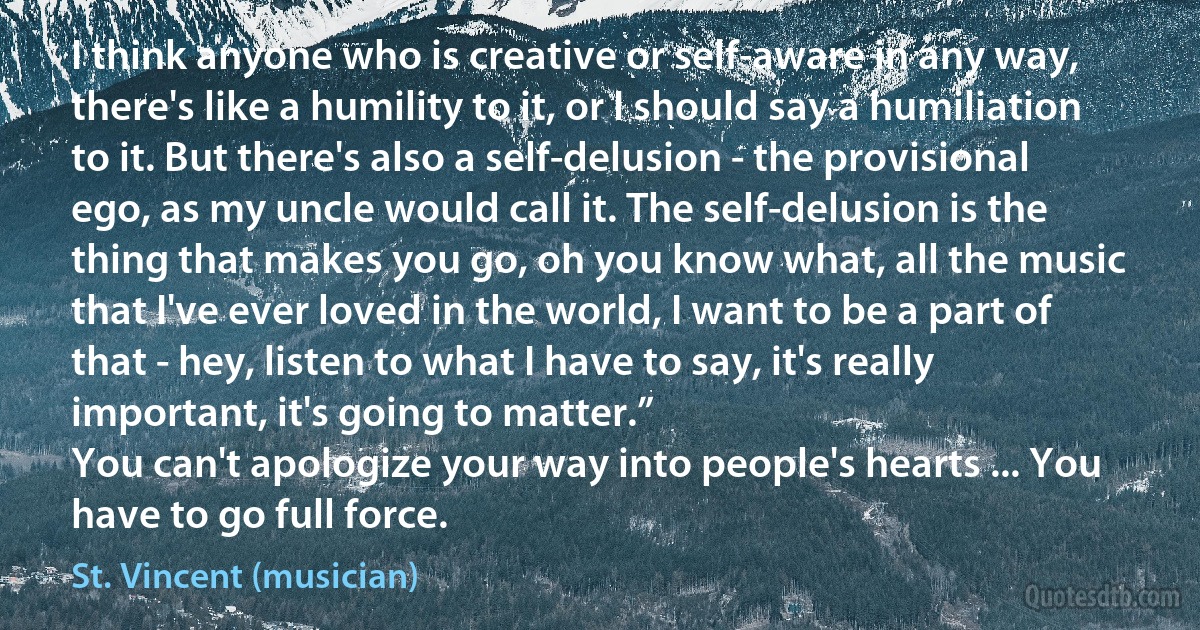 I think anyone who is creative or self-aware in any way, there's like a humility to it, or I should say a humiliation to it. But there's also a self-delusion - the provisional ego, as my uncle would call it. The self-delusion is the thing that makes you go, oh you know what, all the music that I've ever loved in the world, I want to be a part of that - hey, listen to what I have to say, it's really important, it's going to matter.”
You can't apologize your way into people's hearts ... You have to go full force. (St. Vincent (musician))