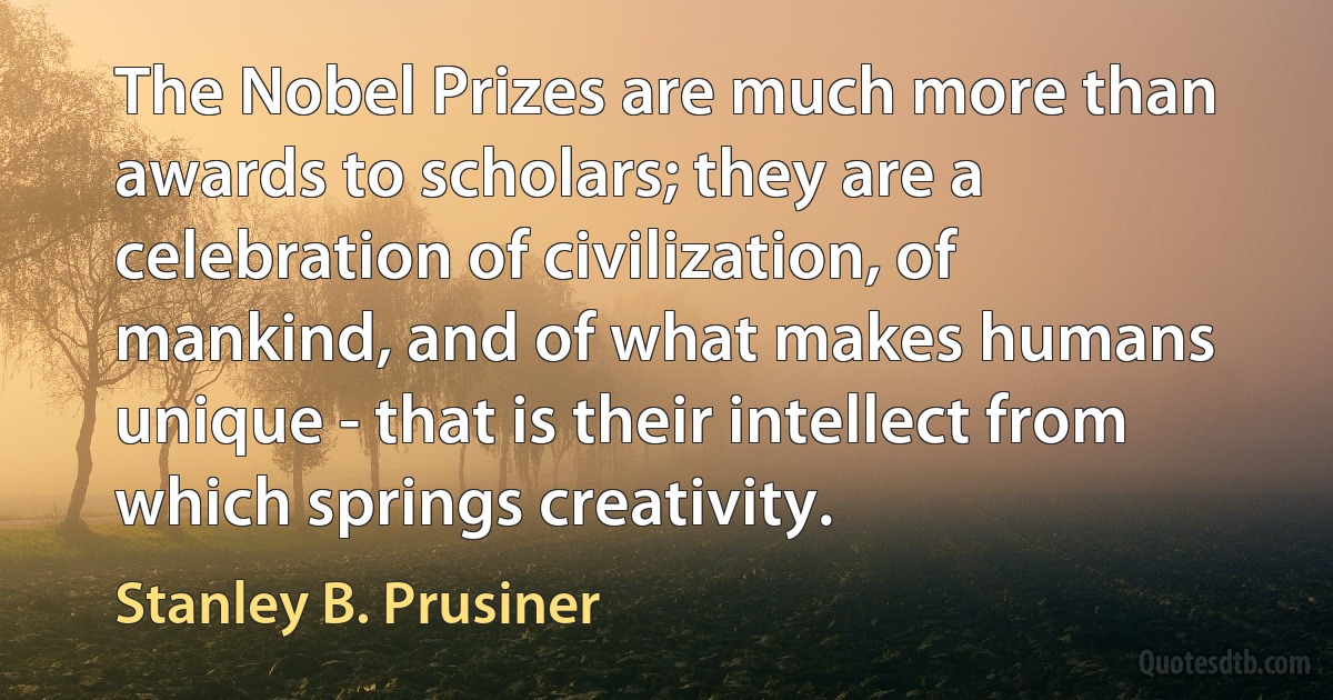 The Nobel Prizes are much more than awards to scholars; they are a celebration of civilization, of mankind, and of what makes humans unique - that is their intellect from which springs creativity. (Stanley B. Prusiner)