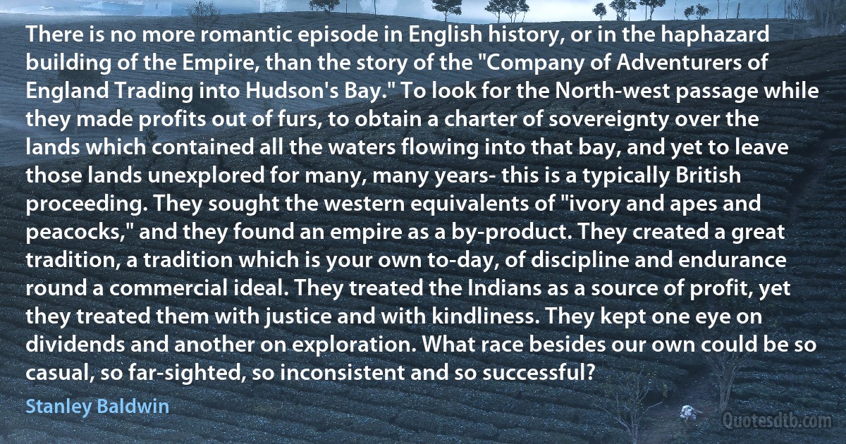 There is no more romantic episode in English history, or in the haphazard building of the Empire, than the story of the "Company of Adventurers of England Trading into Hudson's Bay." To look for the North-west passage while they made profits out of furs, to obtain a charter of sovereignty over the lands which contained all the waters flowing into that bay, and yet to leave those lands unexplored for many, many years- this is a typically British proceeding. They sought the western equivalents of "ivory and apes and peacocks," and they found an empire as a by-product. They created a great tradition, a tradition which is your own to-day, of discipline and endurance round a commercial ideal. They treated the Indians as a source of profit, yet they treated them with justice and with kindliness. They kept one eye on dividends and another on exploration. What race besides our own could be so casual, so far-sighted, so inconsistent and so successful? (Stanley Baldwin)