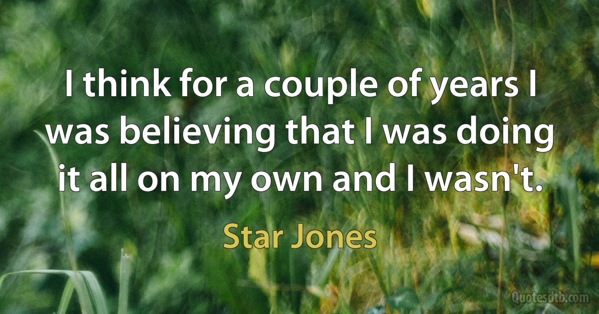 I think for a couple of years I was believing that I was doing it all on my own and I wasn't. (Star Jones)