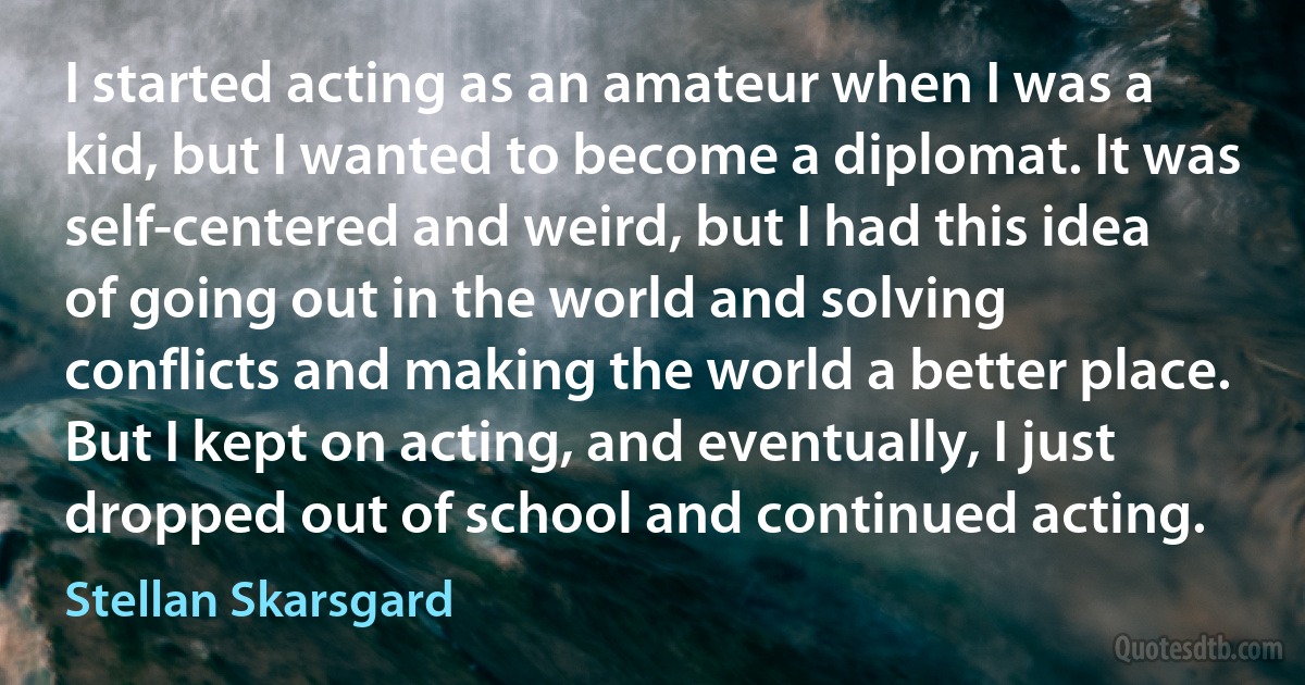 I started acting as an amateur when I was a kid, but I wanted to become a diplomat. It was self-centered and weird, but I had this idea of going out in the world and solving conflicts and making the world a better place. But I kept on acting, and eventually, I just dropped out of school and continued acting. (Stellan Skarsgard)