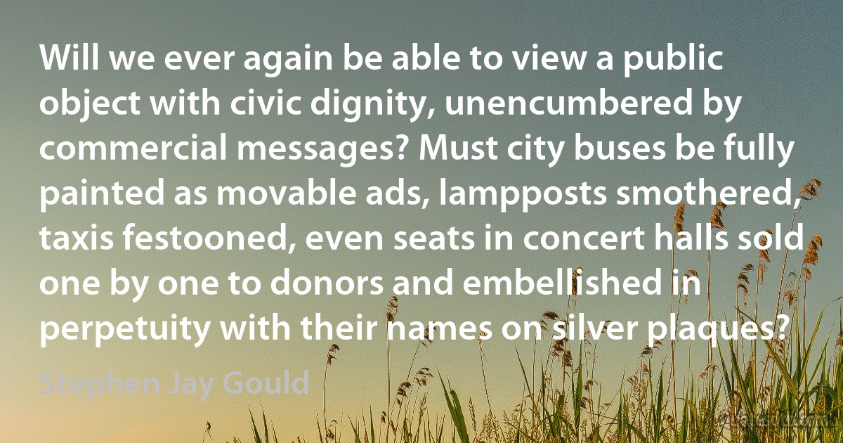 Will we ever again be able to view a public object with civic dignity, unencumbered by commercial messages? Must city buses be fully painted as movable ads, lampposts smothered, taxis festooned, even seats in concert halls sold one by one to donors and embellished in perpetuity with their names on silver plaques? (Stephen Jay Gould)