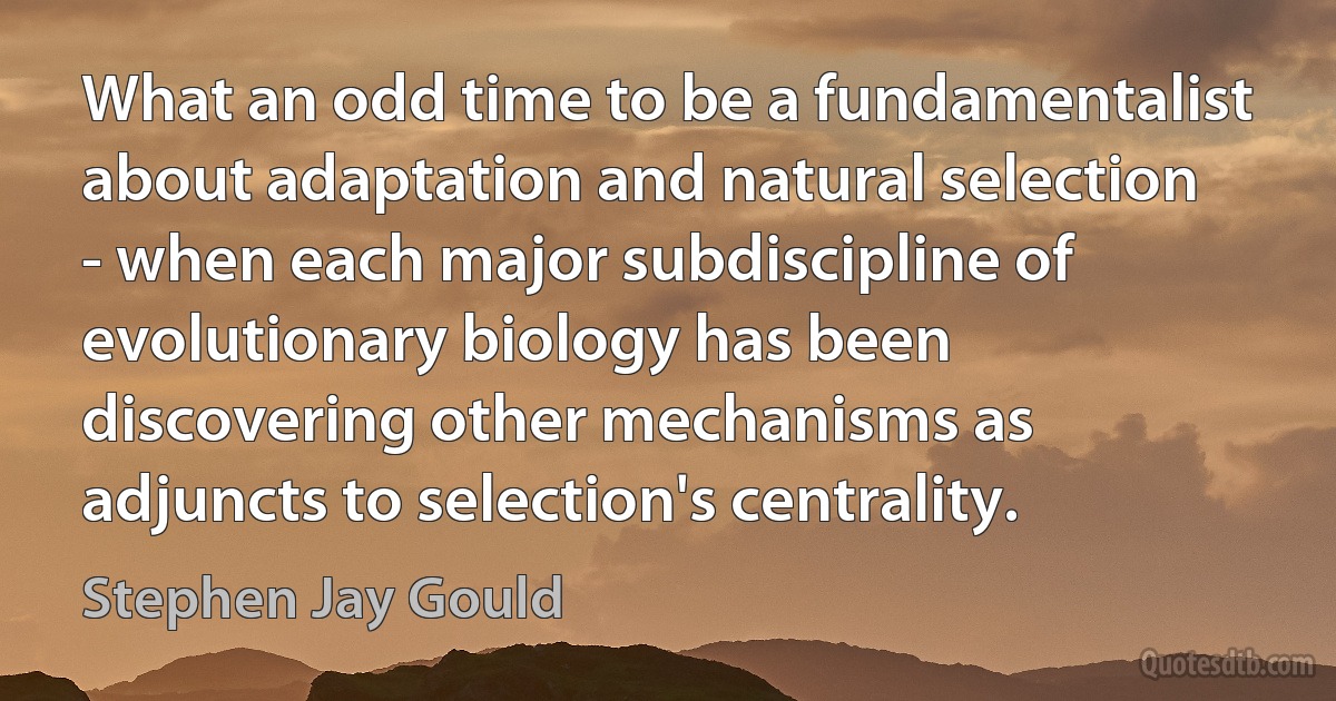 What an odd time to be a fundamentalist about adaptation and natural selection - when each major subdiscipline of evolutionary biology has been discovering other mechanisms as adjuncts to selection's centrality. (Stephen Jay Gould)