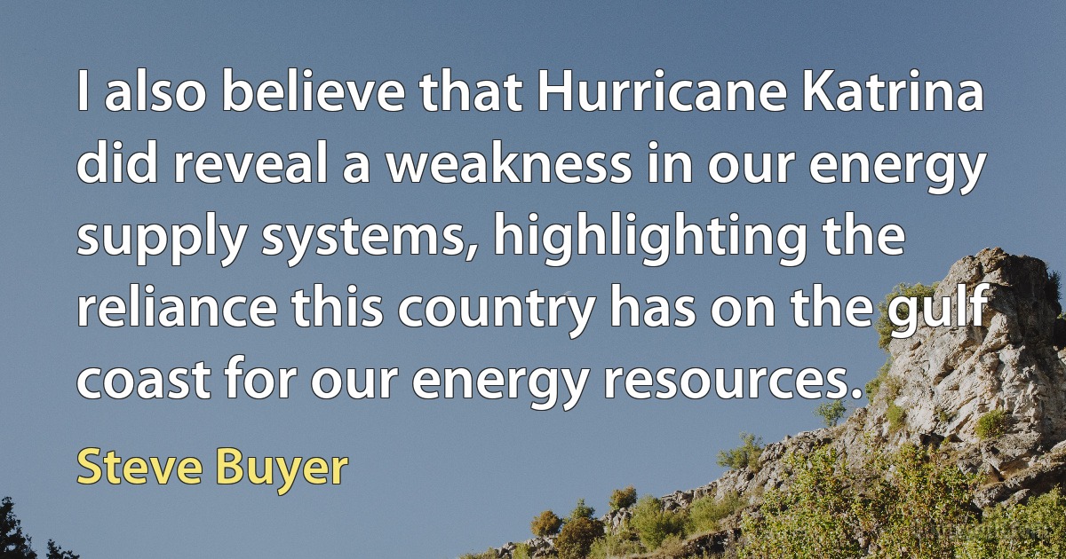 I also believe that Hurricane Katrina did reveal a weakness in our energy supply systems, highlighting the reliance this country has on the gulf coast for our energy resources. (Steve Buyer)