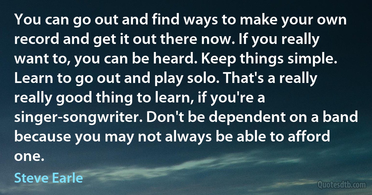 You can go out and find ways to make your own record and get it out there now. If you really want to, you can be heard. Keep things simple. Learn to go out and play solo. That's a really really good thing to learn, if you're a singer-songwriter. Don't be dependent on a band because you may not always be able to afford one. (Steve Earle)