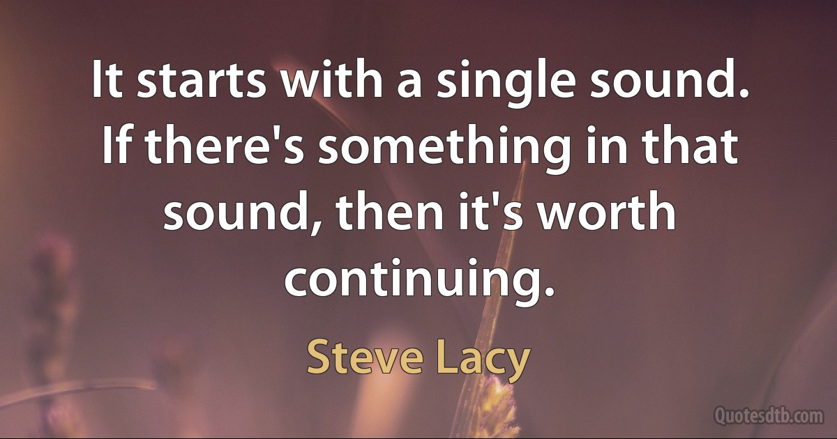 It starts with a single sound. If there's something in that sound, then it's worth continuing. (Steve Lacy)