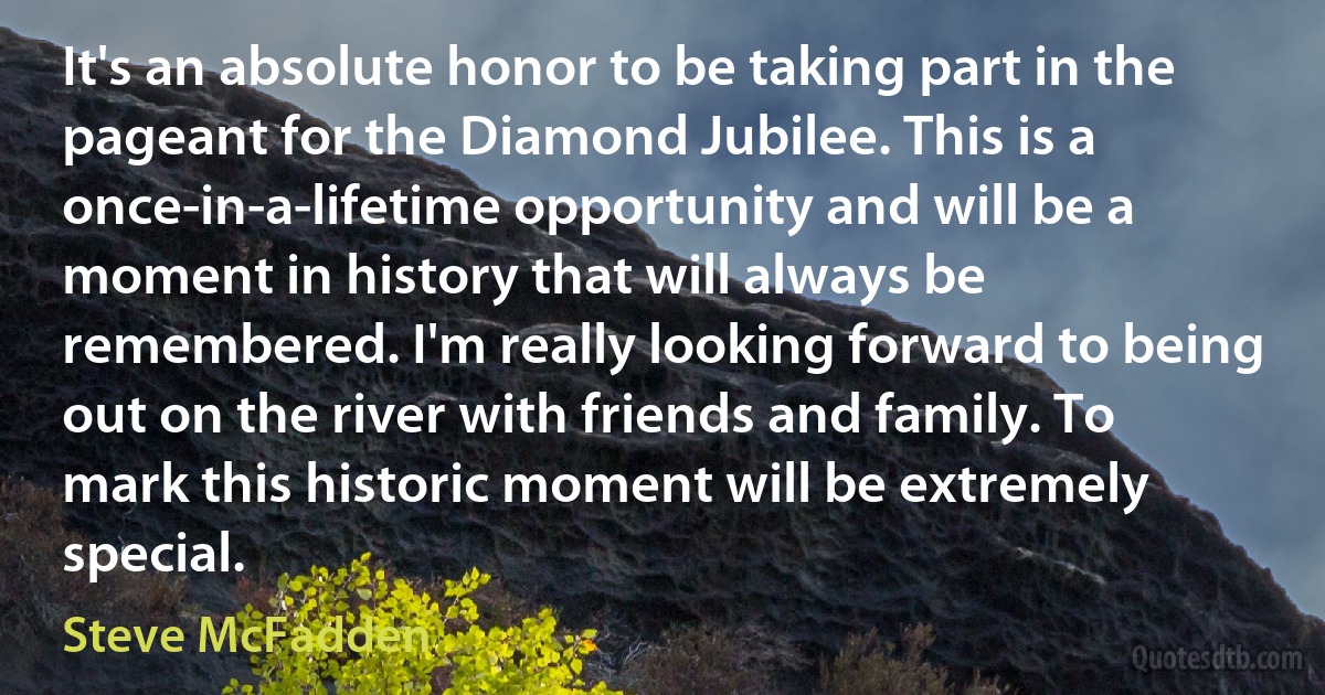 It's an absolute honor to be taking part in the pageant for the Diamond Jubilee. This is a once-in-a-lifetime opportunity and will be a moment in history that will always be remembered. I'm really looking forward to being out on the river with friends and family. To mark this historic moment will be extremely special. (Steve McFadden)