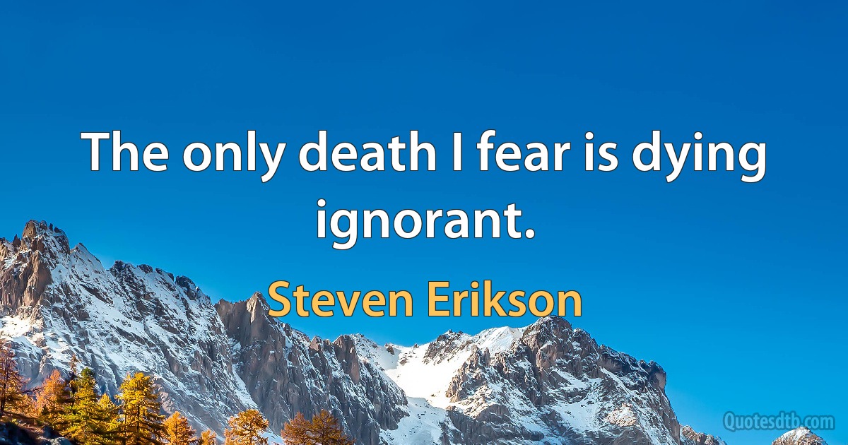 The only death I fear is dying ignorant. (Steven Erikson)