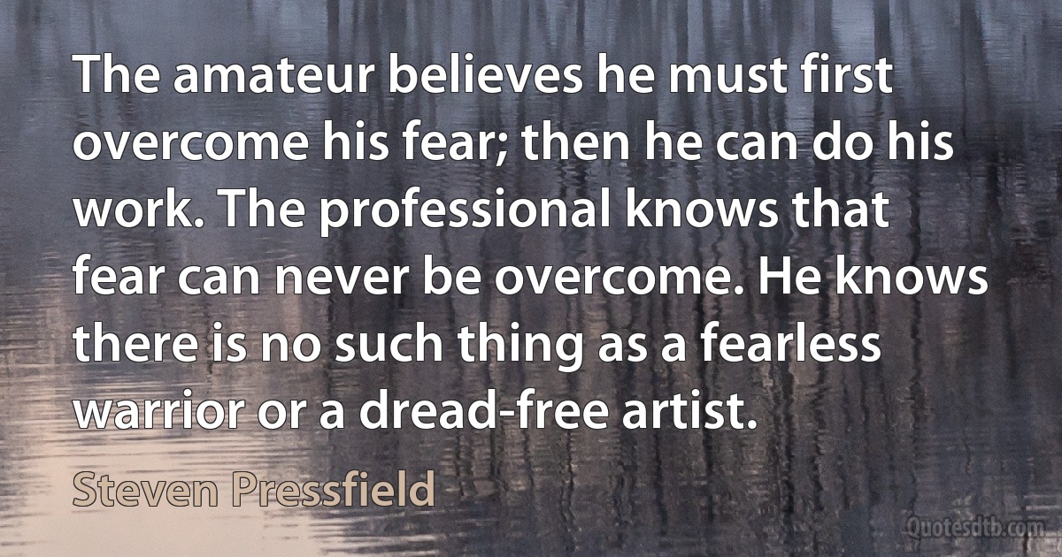 The amateur believes he must first overcome his fear; then he can do his work. The professional knows that fear can never be overcome. He knows there is no such thing as a fearless warrior or a dread-free artist. (Steven Pressfield)