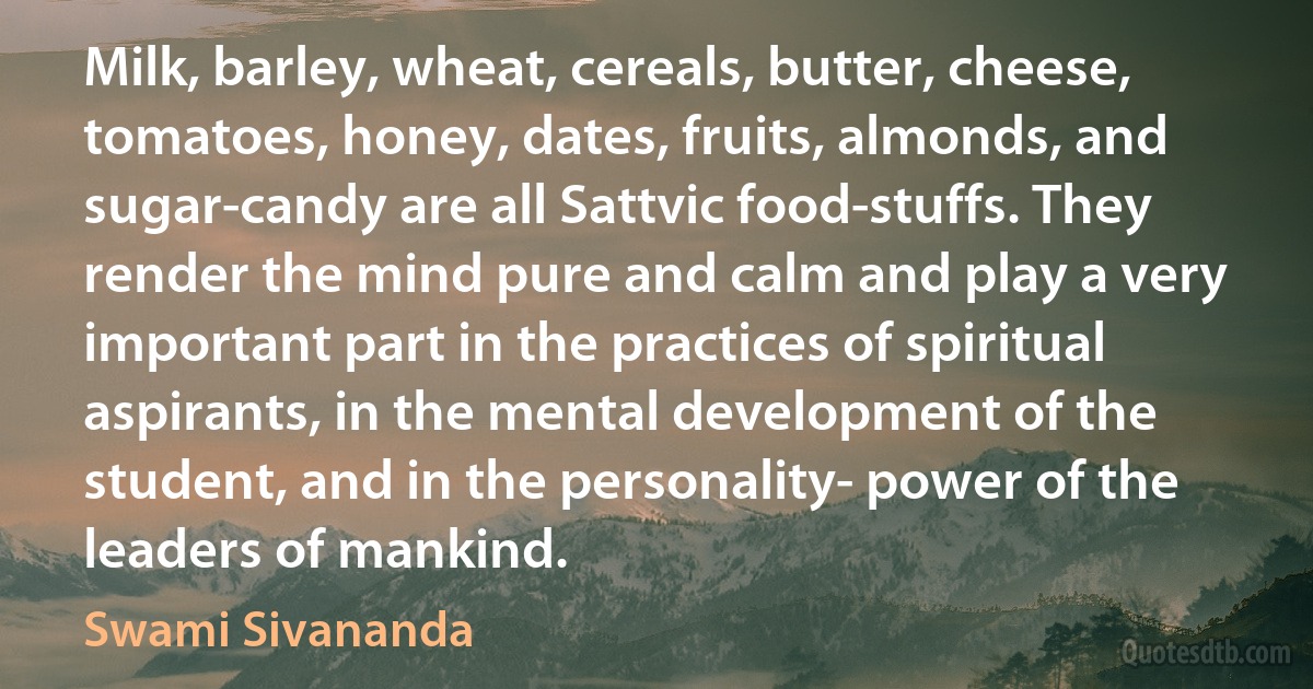 Milk, barley, wheat, cereals, butter, cheese, tomatoes, honey, dates, fruits, almonds, and sugar-candy are all Sattvic food-stuffs. They render the mind pure and calm and play a very important part in the practices of spiritual aspirants, in the mental development of the student, and in the personality- power of the leaders of mankind. (Swami Sivananda)