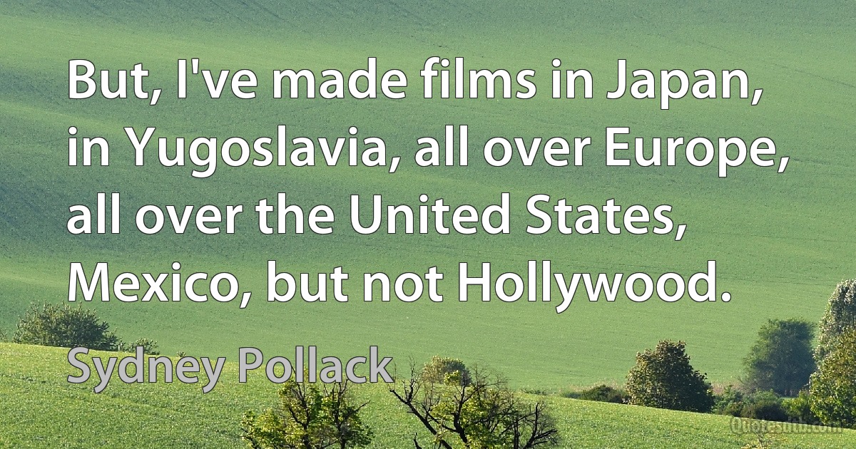 But, I've made films in Japan, in Yugoslavia, all over Europe, all over the United States, Mexico, but not Hollywood. (Sydney Pollack)