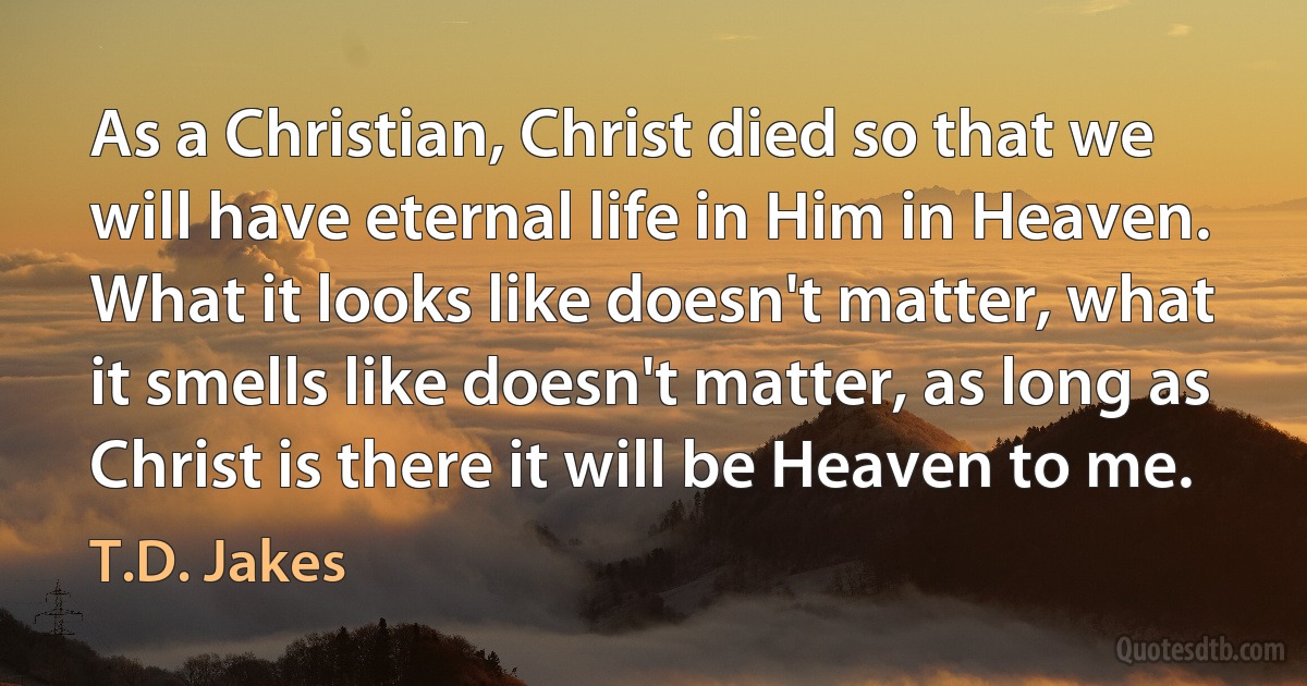 As a Christian, Christ died so that we will have eternal life in Him in Heaven. What it looks like doesn't matter, what it smells like doesn't matter, as long as Christ is there it will be Heaven to me. (T.D. Jakes)