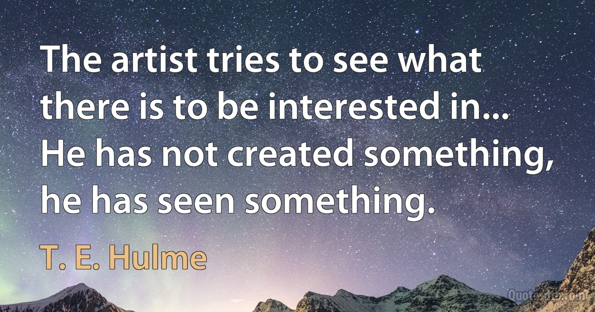 The artist tries to see what there is to be interested in... He has not created something, he has seen something. (T. E. Hulme)