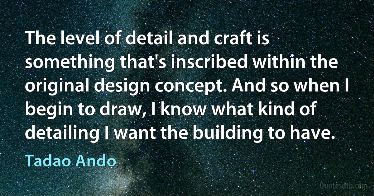 The level of detail and craft is something that's inscribed within the original design concept. And so when I begin to draw, I know what kind of detailing I want the building to have. (Tadao Ando)