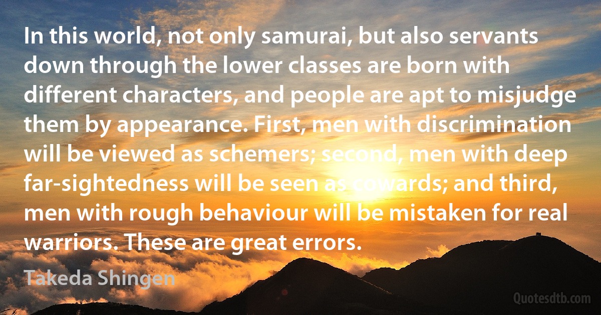 In this world, not only samurai, but also servants down through the lower classes are born with different characters, and people are apt to misjudge them by appearance. First, men with discrimination will be viewed as schemers; second, men with deep far-sightedness will be seen as cowards; and third, men with rough behaviour will be mistaken for real warriors. These are great errors. (Takeda Shingen)