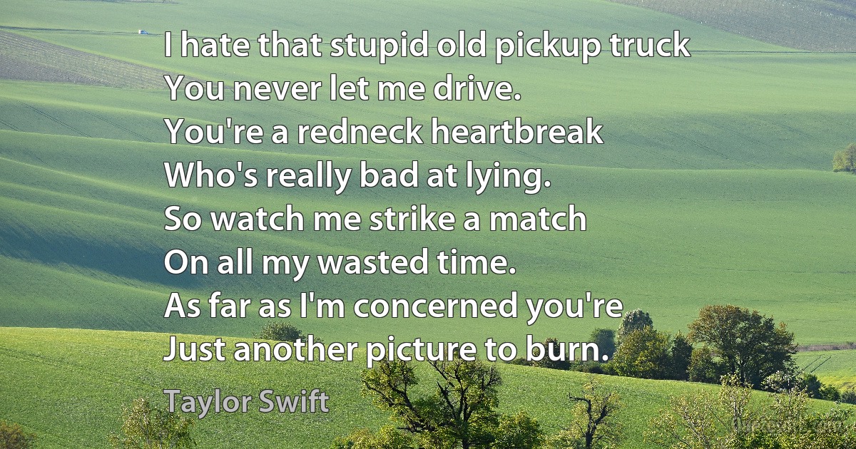 I hate that stupid old pickup truck
You never let me drive.
You're a redneck heartbreak
Who's really bad at lying.
So watch me strike a match
On all my wasted time.
As far as I'm concerned you're
Just another picture to burn. (Taylor Swift)