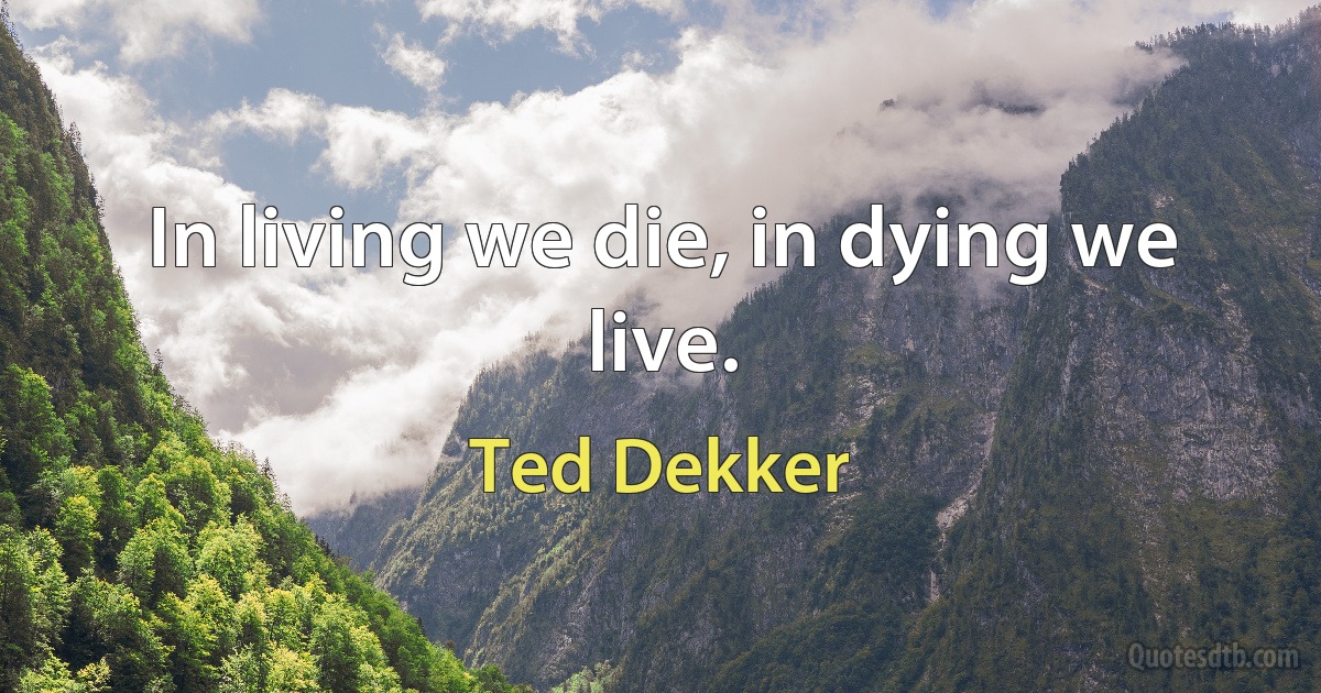 In living we die, in dying we live. (Ted Dekker)