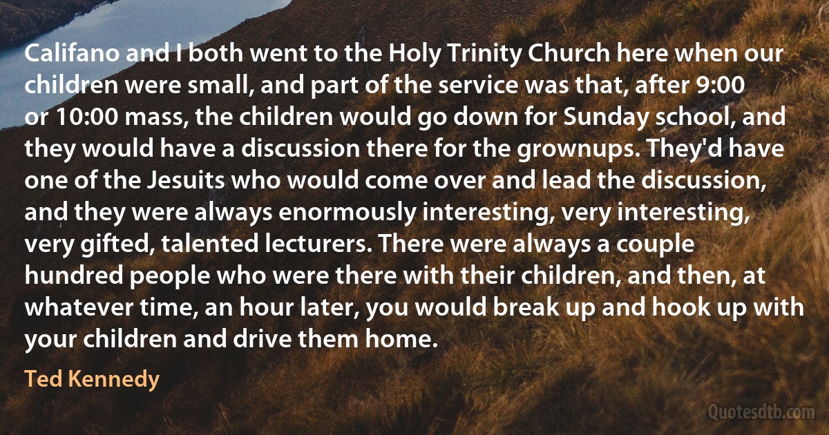 Califano and I both went to the Holy Trinity Church here when our children were small, and part of the service was that, after 9:00 or 10:00 mass, the children would go down for Sunday school, and they would have a discussion there for the grownups. They'd have one of the Jesuits who would come over and lead the discussion, and they were always enormously interesting, very interesting, very gifted, talented lecturers. There were always a couple hundred people who were there with their children, and then, at whatever time, an hour later, you would break up and hook up with your children and drive them home. (Ted Kennedy)