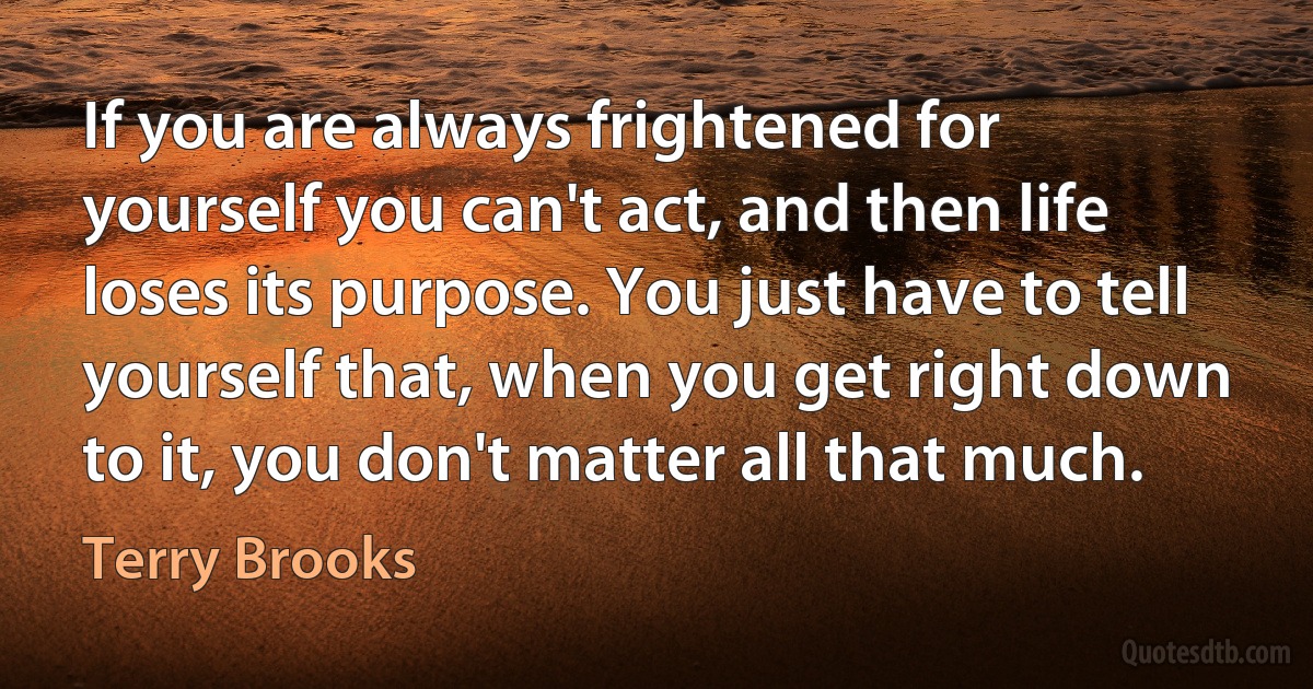 If you are always frightened for yourself you can't act, and then life loses its purpose. You just have to tell yourself that, when you get right down to it, you don't matter all that much. (Terry Brooks)