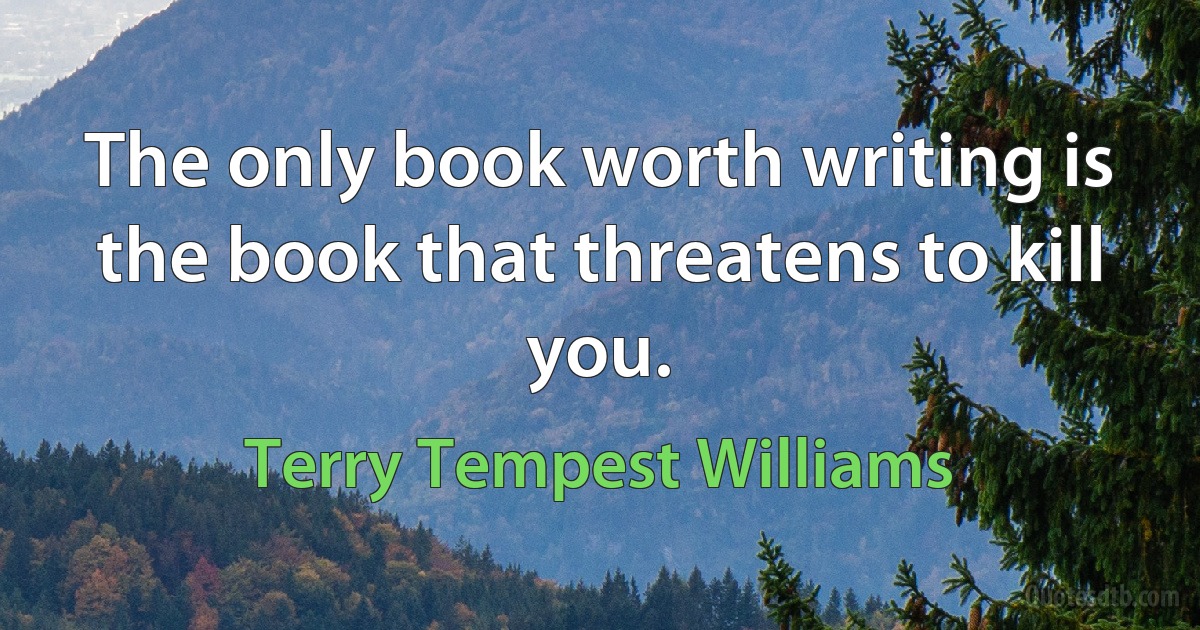 The only book worth writing is the book that threatens to kill you. (Terry Tempest Williams)