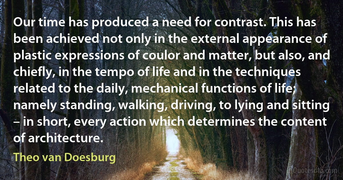 Our time has produced a need for contrast. This has been achieved not only in the external appearance of plastic expressions of coulor and matter, but also, and chiefly, in the tempo of life and in the techniques related to the daily, mechanical functions of life; namely standing, walking, driving, to lying and sitting – in short, every action which determines the content of architecture. (Theo van Doesburg)