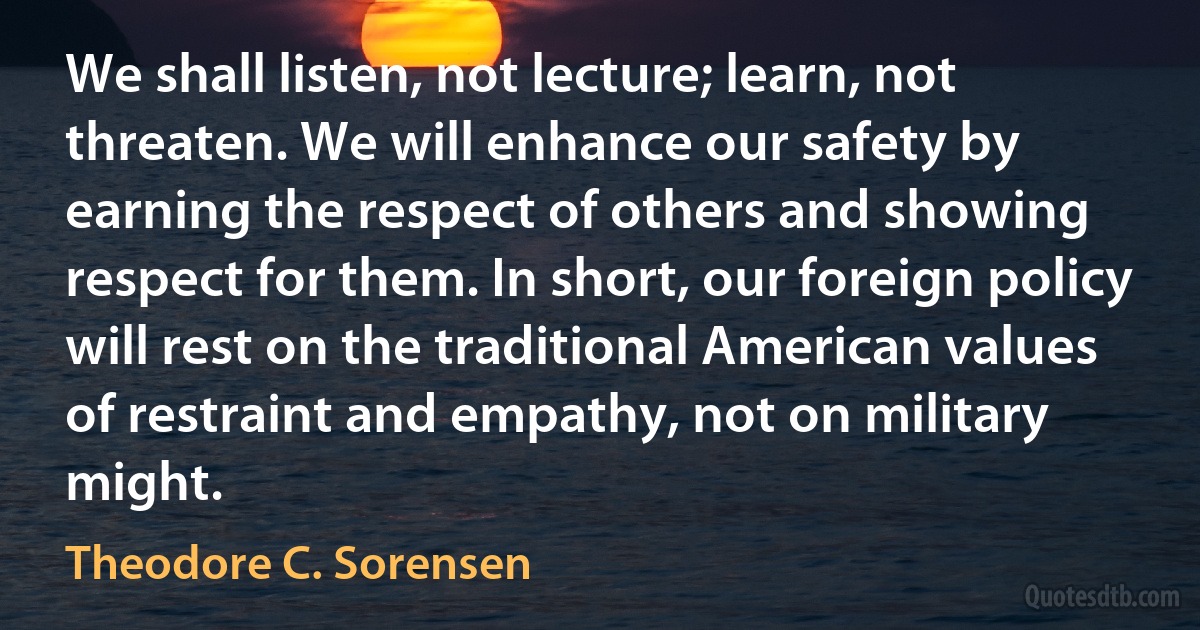 We shall listen, not lecture; learn, not threaten. We will enhance our safety by earning the respect of others and showing respect for them. In short, our foreign policy will rest on the traditional American values of restraint and empathy, not on military might. (Theodore C. Sorensen)