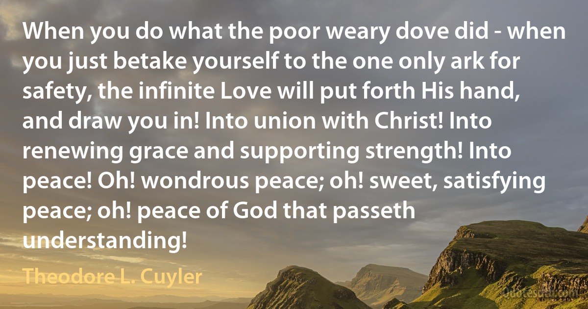 When you do what the poor weary dove did - when you just betake yourself to the one only ark for safety, the infinite Love will put forth His hand, and draw you in! Into union with Christ! Into renewing grace and supporting strength! Into peace! Oh! wondrous peace; oh! sweet, satisfying peace; oh! peace of God that passeth understanding! (Theodore L. Cuyler)