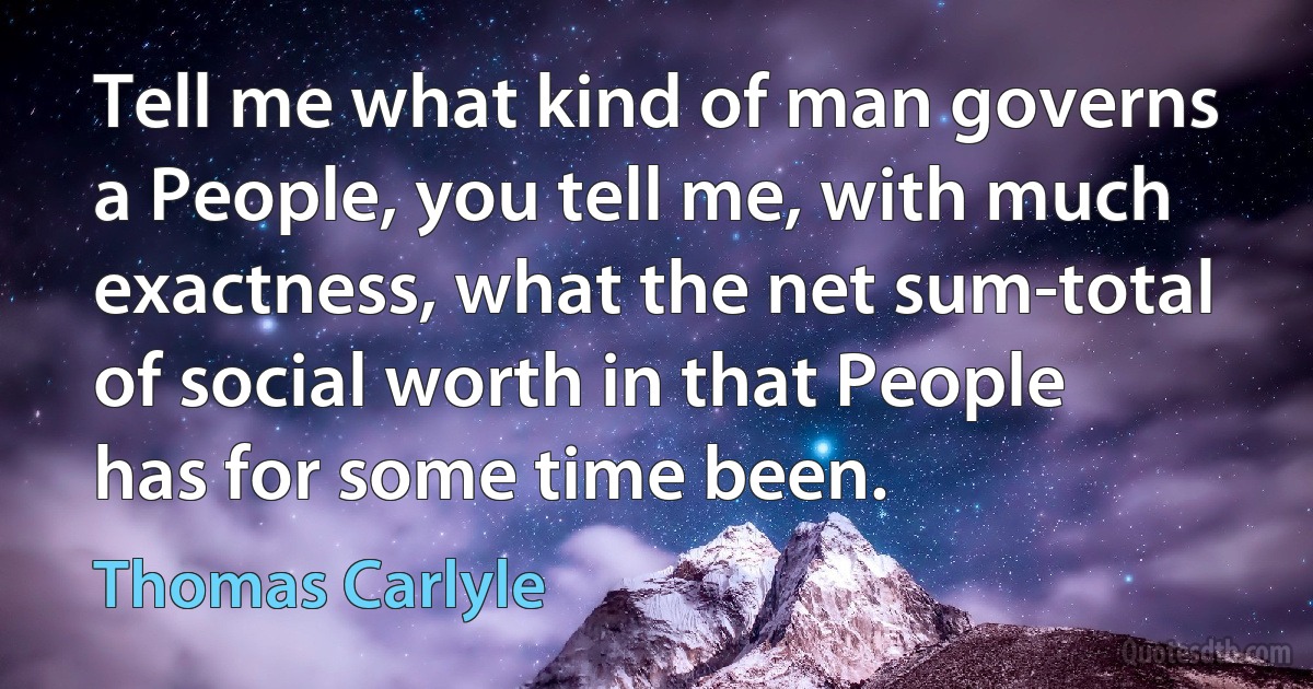 Tell me what kind of man governs a People, you tell me, with much exactness, what the net sum-total of social worth in that People has for some time been. (Thomas Carlyle)