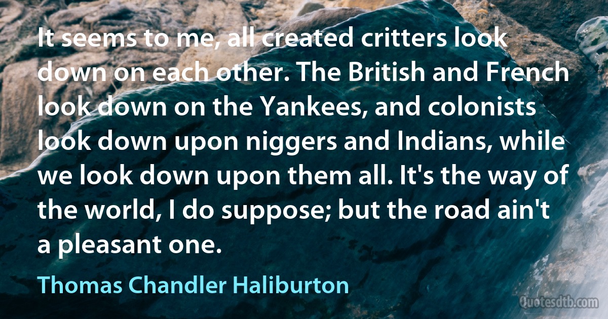 It seems to me, all created critters look down on each other. The British and French look down on the Yankees, and colonists look down upon niggers and Indians, while we look down upon them all. It's the way of the world, I do suppose; but the road ain't a pleasant one. (Thomas Chandler Haliburton)