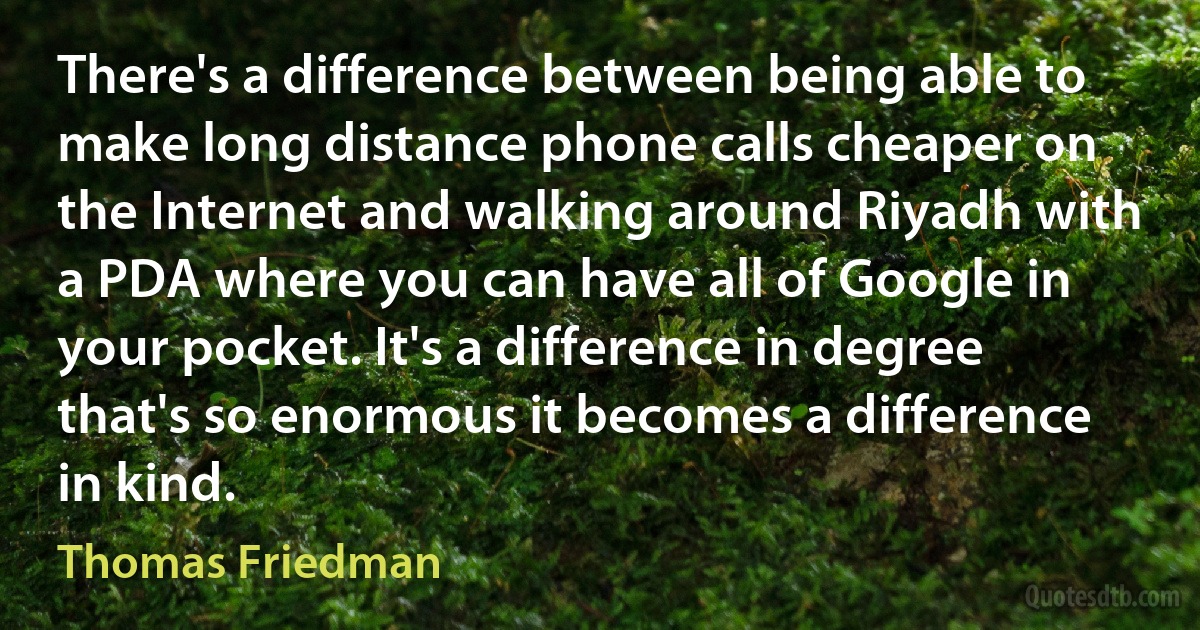 There's a difference between being able to make long distance phone calls cheaper on the Internet and walking around Riyadh with a PDA where you can have all of Google in your pocket. It's a difference in degree that's so enormous it becomes a difference in kind. (Thomas Friedman)