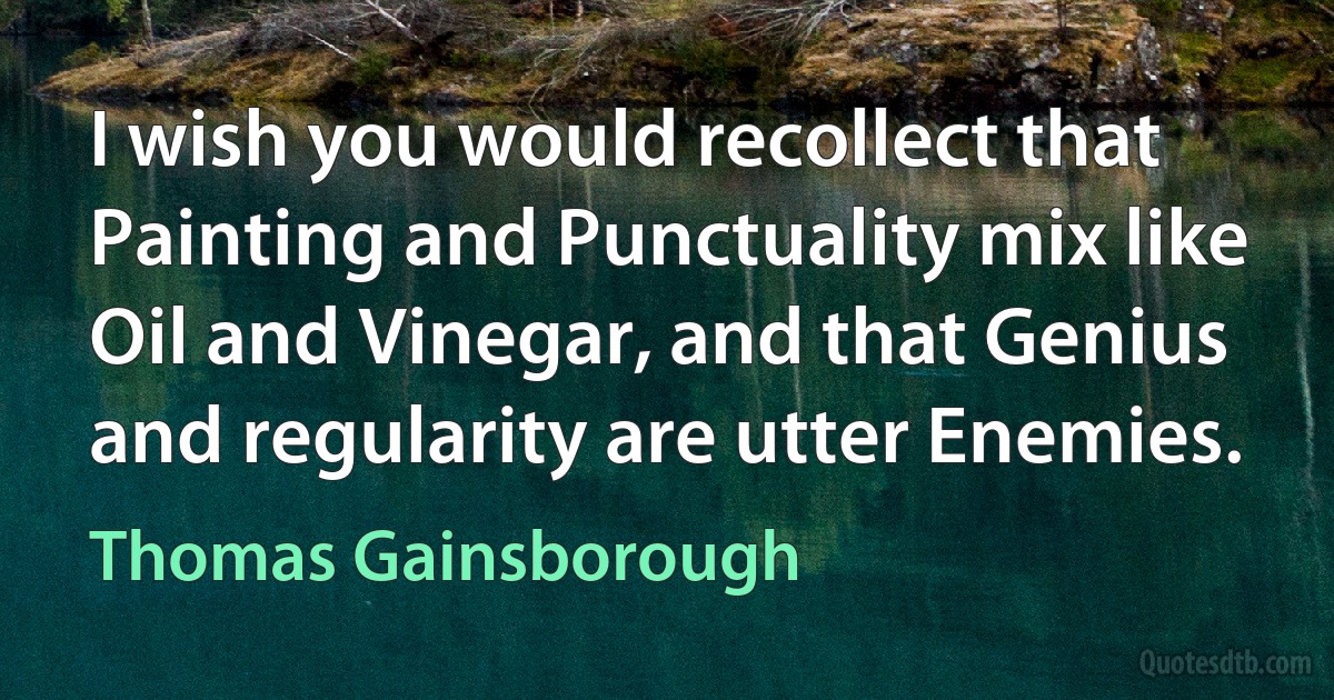 I wish you would recollect that Painting and Punctuality mix like Oil and Vinegar, and that Genius and regularity are utter Enemies. (Thomas Gainsborough)