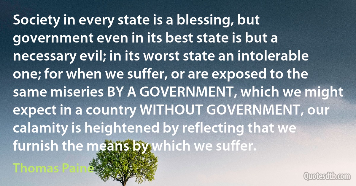 Society in every state is a blessing, but government even in its best state is but a necessary evil; in its worst state an intolerable one; for when we suffer, or are exposed to the same miseries BY A GOVERNMENT, which we might expect in a country WITHOUT GOVERNMENT, our calamity is heightened by reflecting that we furnish the means by which we suffer. (Thomas Paine)