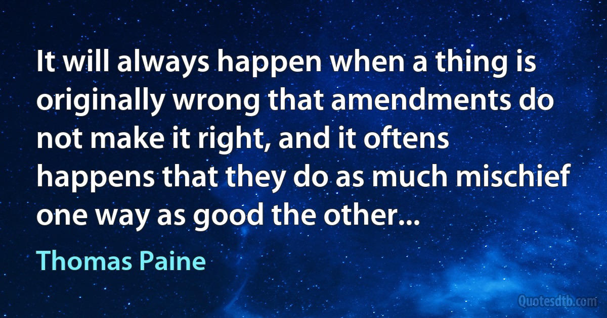 It will always happen when a thing is originally wrong that amendments do not make it right, and it oftens happens that they do as much mischief one way as good the other... (Thomas Paine)